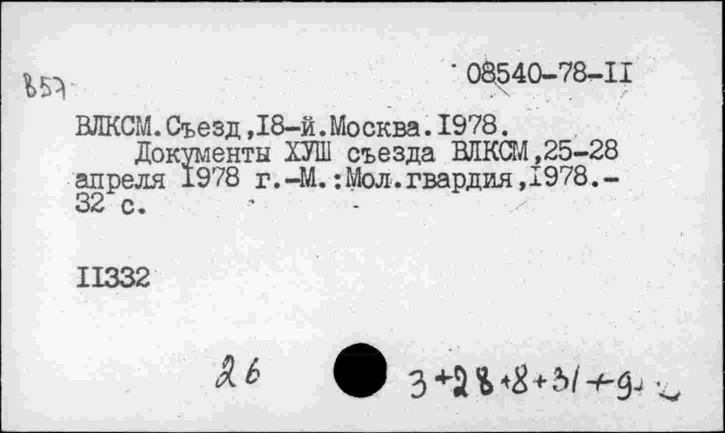 ﻿• 08540-78-11
ВЛКСМ.Съезд ,18-й.Москва.1978.
Документы ХУШ съезда ВЛКСМ ,25-28 апреля 1978 г.-М.: Мол. гвардия,1978.-
II332
Я Ь
